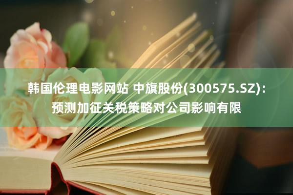 韩国伦理电影网站 中旗股份(300575.SZ)：预测加征关税策略对公司影响有限