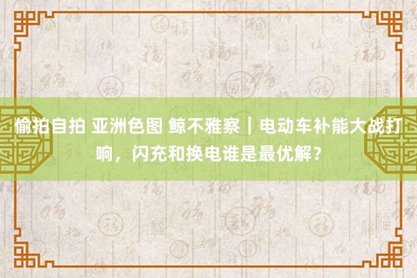 偷拍自拍 亚洲色图 鲸不雅察｜电动车补能大战打响，闪充和换电谁是最优解？
