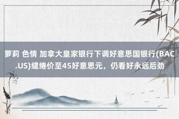 萝莉 色情 加拿大皇家银行下调好意思国银行(BAC.US)缱绻价至45好意思元，仍看好永远后劲