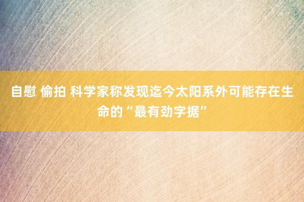 自慰 偷拍 科学家称发现迄今太阳系外可能存在生命的“最有劲字据”