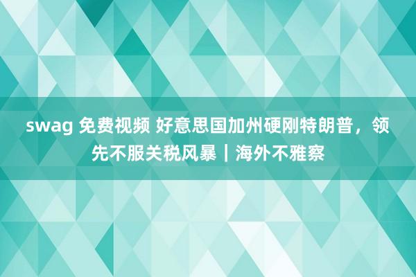 swag 免费视频 好意思国加州硬刚特朗普，领先不服关税风暴｜海外不雅察