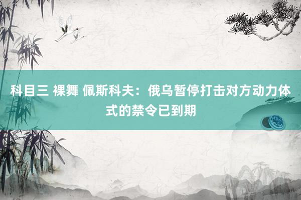 科目三 裸舞 佩斯科夫：俄乌暂停打击对方动力体式的禁令已到期
