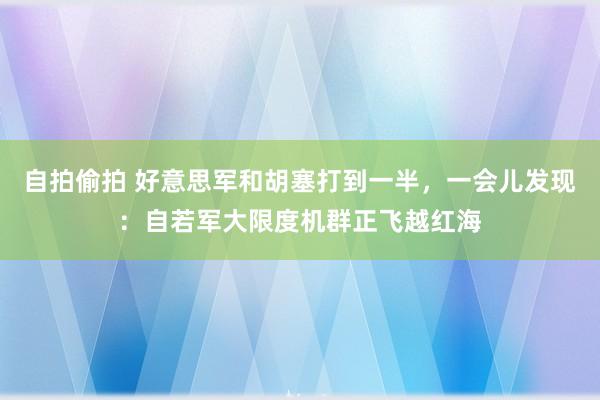 自拍偷拍 好意思军和胡塞打到一半，一会儿发现：自若军大限度机群正飞越红海