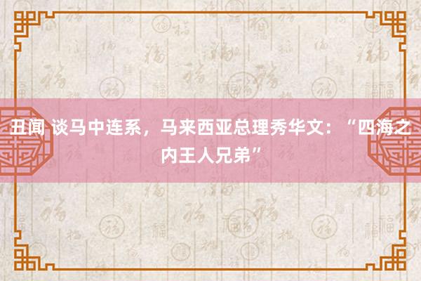 丑闻 谈马中连系，马来西亚总理秀华文：“四海之内王人兄弟”