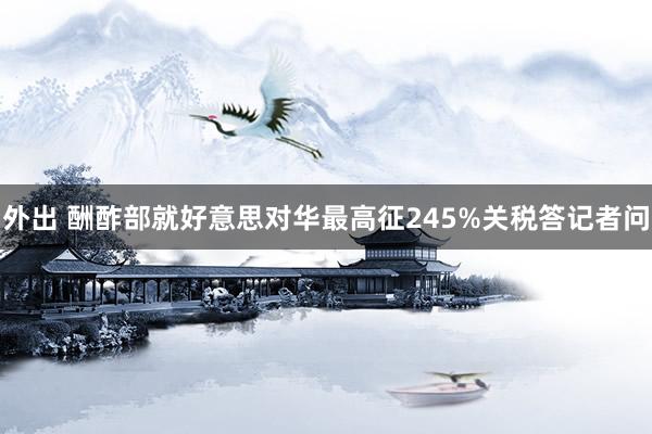 外出 酬酢部就好意思对华最高征245%关税答记者问