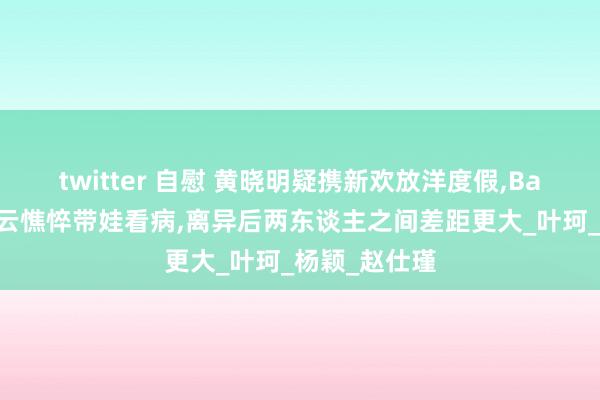 twitter 自慰 黄晓明疑携新欢放洋度假,Baby陷公论风云憔悴带娃看病,离异后两东谈主之间差距更大_叶珂_杨颖_赵仕瑾