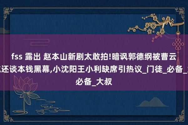 fss 露出 赵本山新剧太敢拍!暗讽郭德纲被曹云金坑还谈本钱黑幕,小沈阳王小利缺席引热议_门徒_必备_大叔