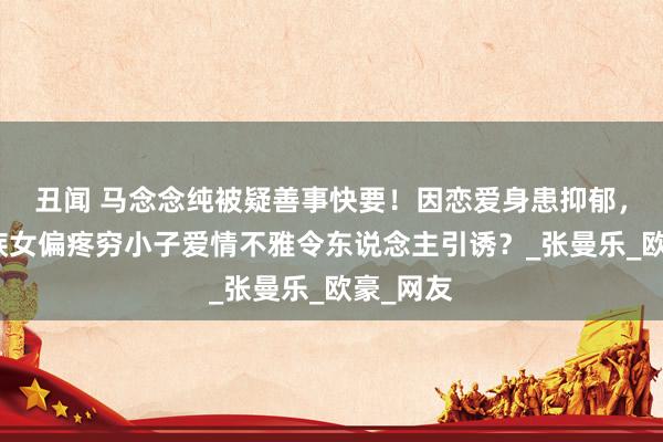 丑闻 马念念纯被疑善事快要！因恋爱身患抑郁，被称大族女偏疼穷小子爱情不雅令东说念主引诱？_张曼乐_欧豪_网友