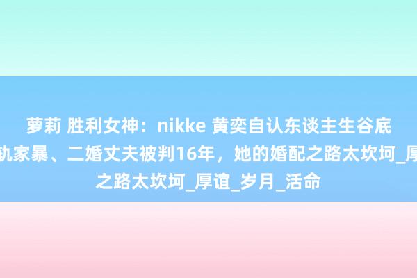 萝莉 胜利女神：nikke 黄奕自认东谈主生谷底是娶妻！遭出轨家暴、二婚丈夫被判16年，她的婚配之路太坎坷_厚谊_岁月_活命