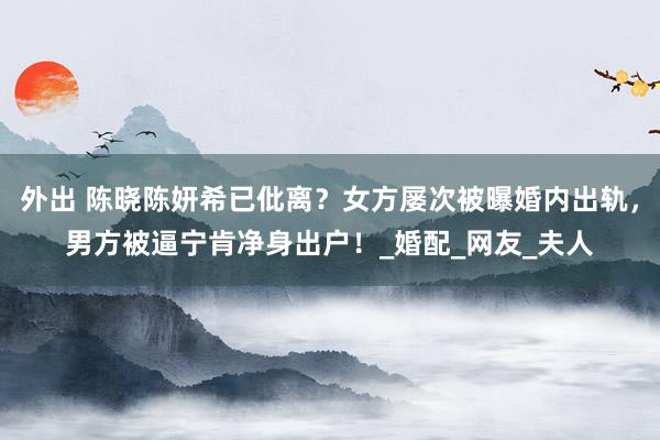 外出 陈晓陈妍希已仳离？女方屡次被曝婚内出轨，男方被逼宁肯净身出户！_婚配_网友_夫人