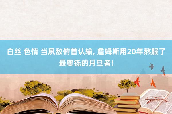 白丝 色情 当夙敌俯首认输, 詹姆斯用20年熬服了最矍铄的月旦者!