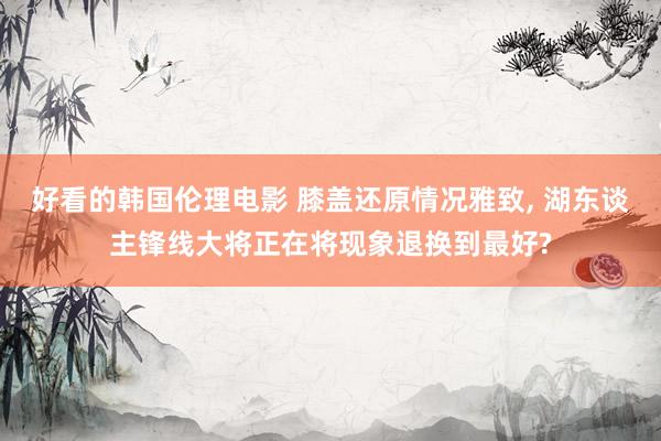 好看的韩国伦理电影 膝盖还原情况雅致, 湖东谈主锋线大将正在将现象退换到最好?