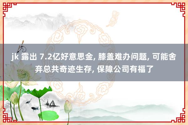 jk 露出 7.2亿好意思金， 膝盖难办问题， 可能舍弃总共奇迹生存， 保障公司有福了