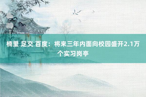 楠里 足交 百度：将来三年内面向校园盛开2.1万个实习岗亭