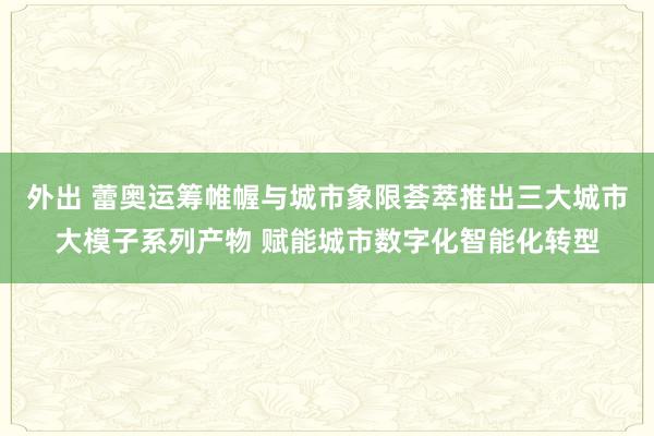 外出 蕾奥运筹帷幄与城市象限荟萃推出三大城市大模子系列产物 赋能城市数字化智能化转型