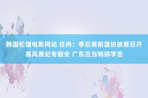 韩国伦理电影网站 任冉：季后赛前篮协故意召开赛风赛纪专题会 广东应当鸲鹆学舌