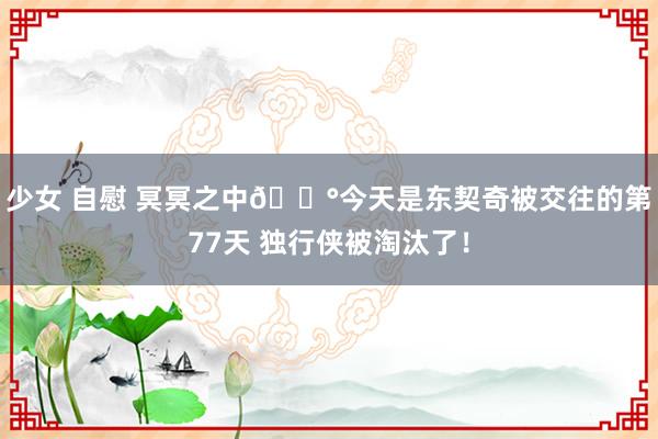 少女 自慰 冥冥之中🎰今天是东契奇被交往的第77天 独行侠被淘汰了！