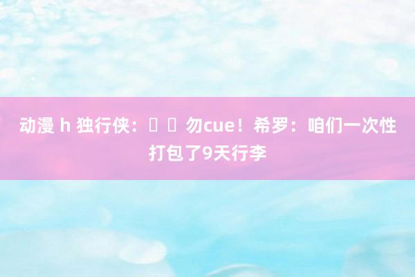 动漫 h 独行侠：❓︎勿cue！希罗：咱们一次性打包了9天行李