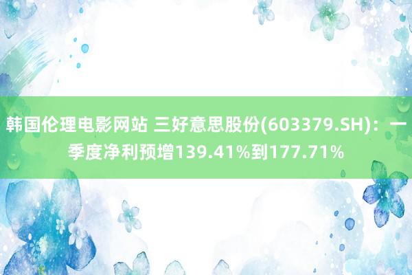 韩国伦理电影网站 三好意思股份(603379.SH)：一季度净利预增139.41%到177.71%