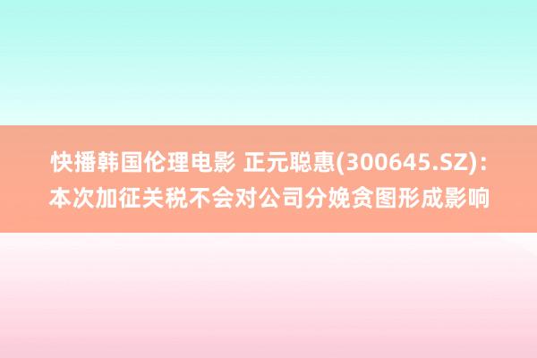 快播韩国伦理电影 正元聪惠(300645.SZ)：本次加征关税不会对公司分娩贪图形成影响