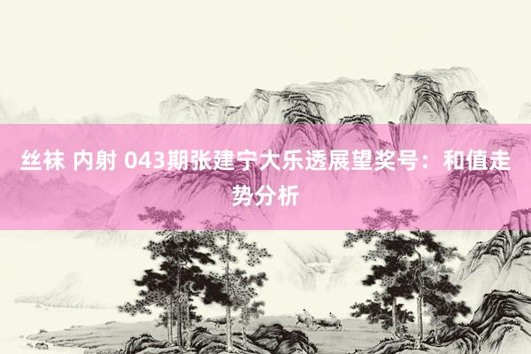 丝袜 内射 043期张建宁大乐透展望奖号：和值走势分析