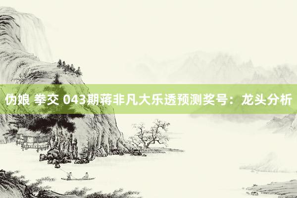 伪娘 拳交 043期蒋非凡大乐透预测奖号：龙头分析