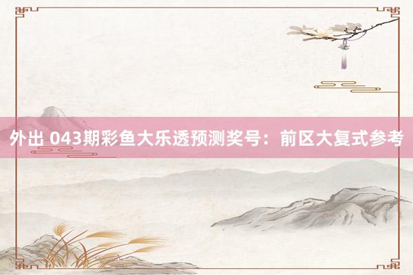 外出 043期彩鱼大乐透预测奖号：前区大复式参考
