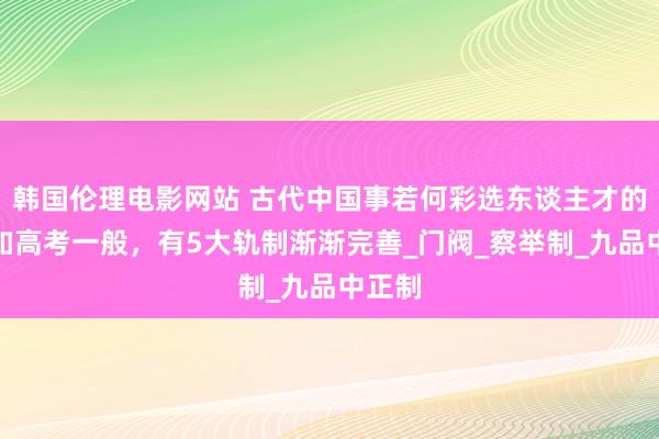 韩国伦理电影网站 古代中国事若何彩选东谈主才的呢？如高考一般，有5大轨制渐渐完善_门阀_察举制_九品中正制