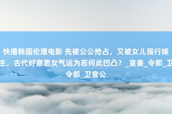 快播韩国伦理电影 先被公公抢占，又被女儿强行嫁东谈主，古代好意思女气运为若何此凹凸？_宣姜_令郎_卫宣公
