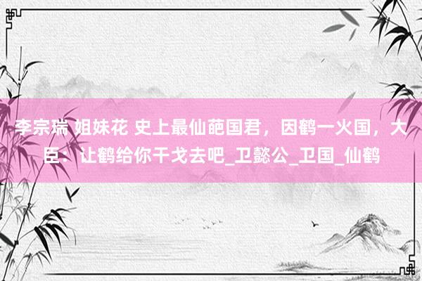 李宗瑞 姐妹花 史上最仙葩国君，因鹤一火国，大臣：让鹤给你干戈去吧_卫懿公_卫国_仙鹤