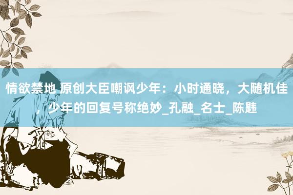 情欲禁地 原创大臣嘲讽少年：小时通晓，大随机佳，少年的回复号称绝妙_孔融_名士_陈韪