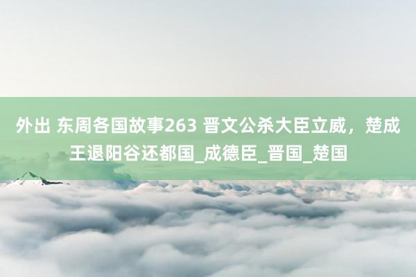 外出 东周各国故事263 晋文公杀大臣立威，楚成王退阳谷还都国_成德臣_晋国_楚国