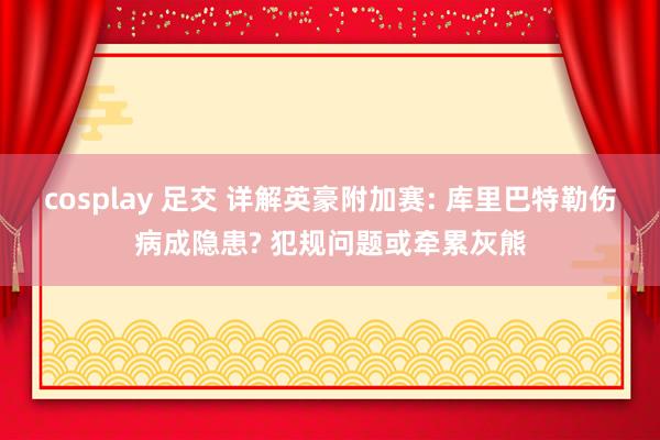 cosplay 足交 详解英豪附加赛: 库里巴特勒伤病成隐患? 犯规问题或牵累灰熊