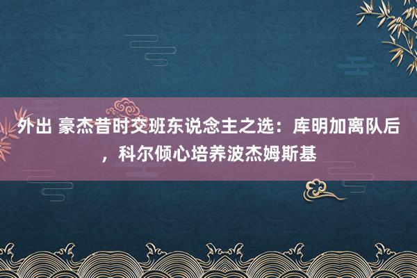 外出 豪杰昔时交班东说念主之选：库明加离队后，科尔倾心培养波杰姆斯基