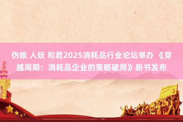 伪娘 人妖 和君2025消耗品行业论坛举办 《穿越周期：消耗品企业的策略破局》新书发布