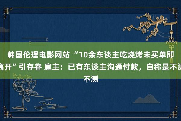 韩国伦理电影网站 “10余东谈主吃烧烤未买单即离开”引存眷 雇主：已有东谈主沟通付款，自称是不测