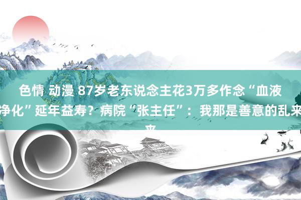 色情 动漫 87岁老东说念主花3万多作念“血液净化”延年益寿？病院“张主任”：我那是善意的乱来