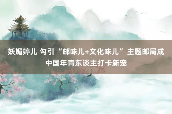 妖媚婷儿 勾引 “邮味儿+文化味儿” 主题邮局成中国年青东谈主打卡新宠
