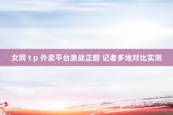 女同 t p 外卖平台激战正酣 记者多地对比实测