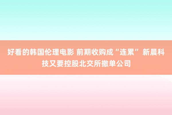 好看的韩国伦理电影 前期收购成“连累” 新晨科技又要控股北交所撤单公司