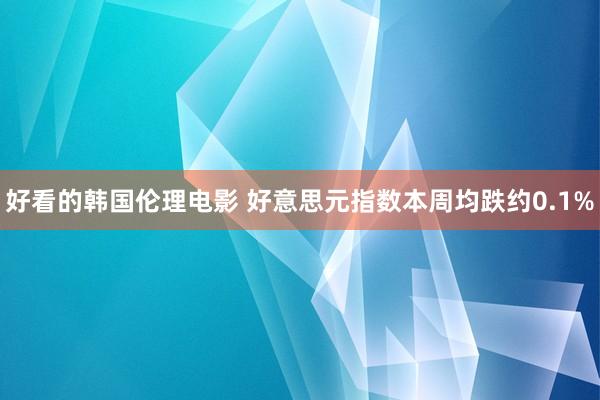 好看的韩国伦理电影 好意思元指数本周均跌约0.1%