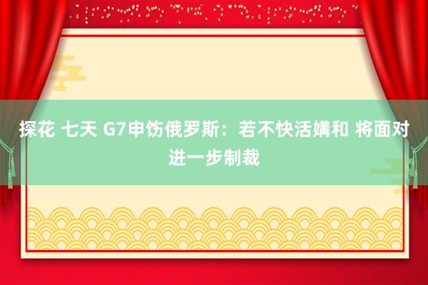 探花 七天 G7申饬俄罗斯：若不快活媾和 将面对进一步制裁