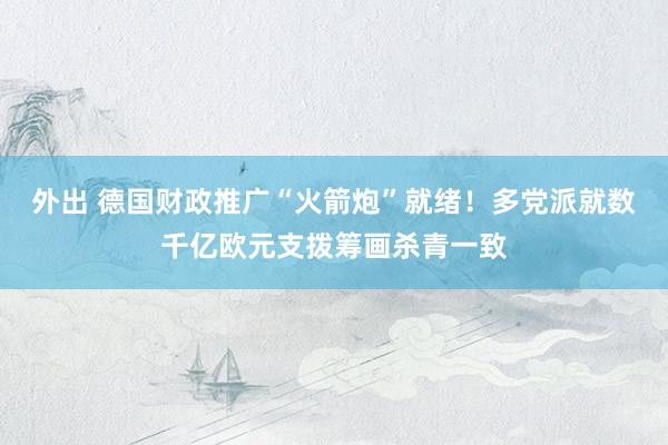 外出 德国财政推广“火箭炮”就绪！多党派就数千亿欧元支拨筹画杀青一致
