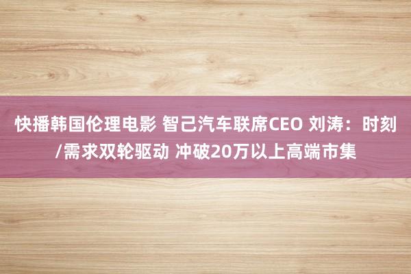 快播韩国伦理电影 智己汽车联席CEO 刘涛：时刻/需求双轮驱动 冲破20万以上高端市集
