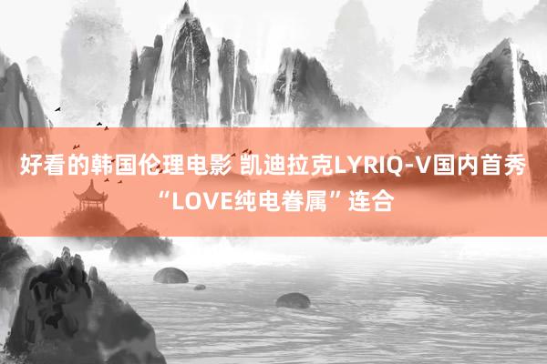 好看的韩国伦理电影 凯迪拉克LYRIQ-V国内首秀“LOVE纯电眷属”连合