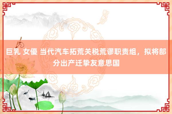 巨乳 女優 当代汽车拓荒关税荒谬职责组，拟将部分出产迁挚友意思国