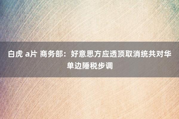 白虎 a片 商务部：好意思方应透顶取消统共对华单边陲税步调