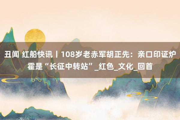 丑闻 红船快讯丨108岁老赤军胡正先：亲口印证炉霍是“长征中转站”_红色_文化_回首