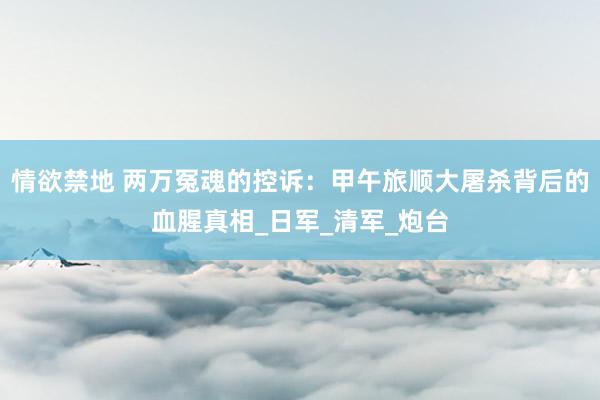情欲禁地 两万冤魂的控诉：甲午旅顺大屠杀背后的血腥真相_日军_清军_炮台