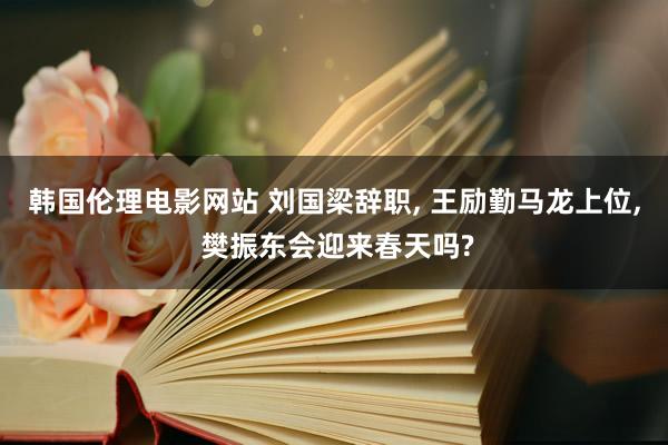 韩国伦理电影网站 刘国梁辞职, 王励勤马龙上位, 樊振东会迎来春天吗?